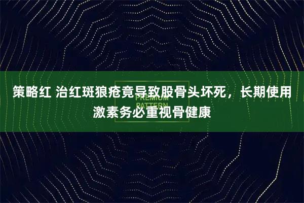 策略红 治红斑狼疮竟导致股骨头坏死，长期使用激素务必重视骨健康