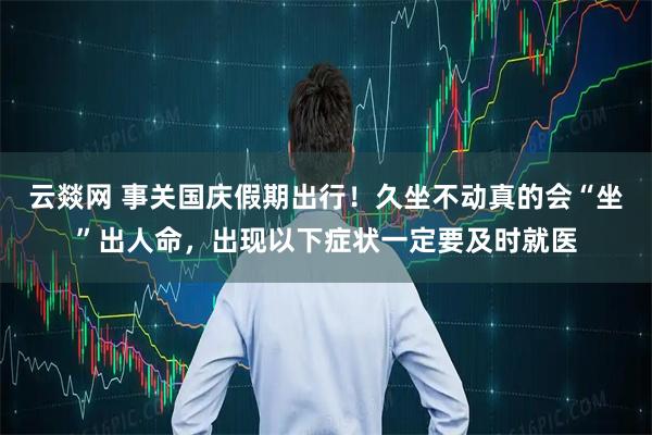 云燚网 事关国庆假期出行！久坐不动真的会“坐”出人命，出现以下症状一定要及时就医