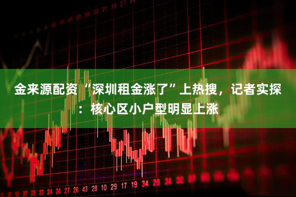 金来源配资 “深圳租金涨了”上热搜，记者实探：核心区小户型明显上涨