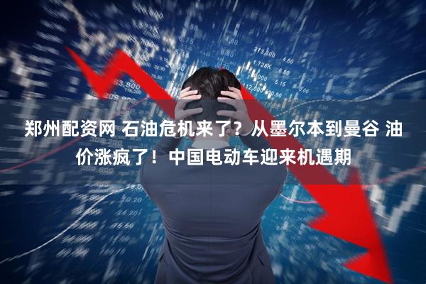 郑州配资网 石油危机来了？从墨尔本到曼谷 油价涨疯了！中国电动车迎来机遇期