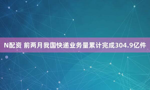 N配资 前两月我国快递业务量累计完成304.9亿件