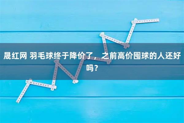 晟红网 羽毛球终于降价了，之前高价囤球的人还好吗？