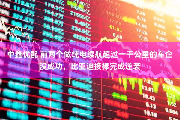 中鑫优配 前两个做纯电续航超过一千公里的车企没成功，比亚迪接棒完成逆袭