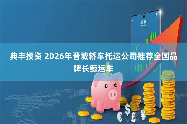 典丰投资 2026年晋城轿车托运公司推荐全国品牌长鲸运车