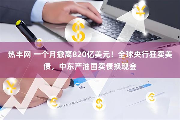 热丰网 一个月撤离820亿美元！全球央行狂卖美债，中东产油国卖债换现金