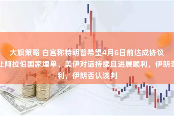大旗策略 白宫称特朗普希望4月6日前达成协议、有意让阿拉伯国家埋单、美伊对话持续且进展顺利，伊朗否认谈判