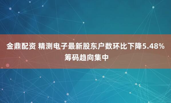 金鼎配资 精测电子最新股东户数环比下降5.48% 筹码趋向集中