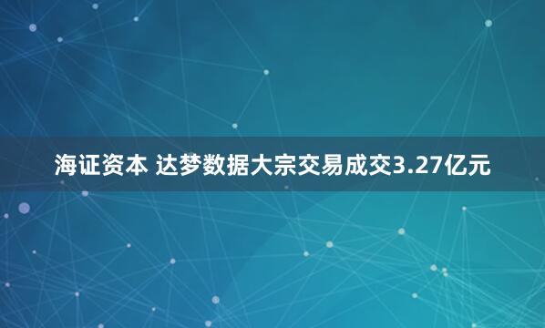海证资本 达梦数据大宗交易成交3.27亿元