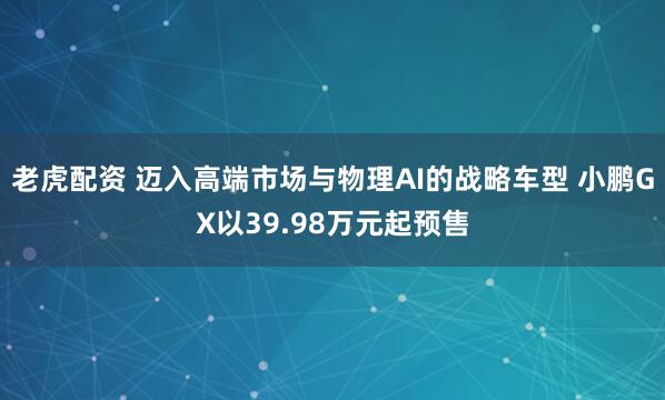 老虎配资 迈入高端市场与物理AI的战略车型 小鹏GX以39.98万元起预售