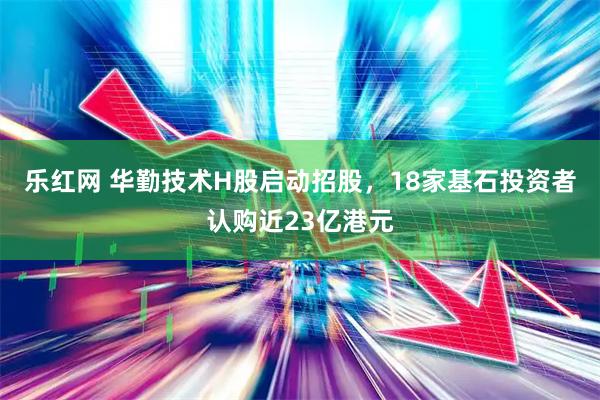 乐红网 华勤技术H股启动招股，18家基石投资者认购近23亿港元