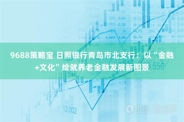 9688策略宝 日照银行青岛市北支行：以“金融+文化”绘就养老金融发展新图景
