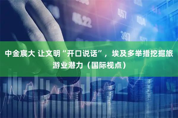 中金宸大 让文明“开口说话”，埃及多举措挖掘旅游业潜力（国际视点）