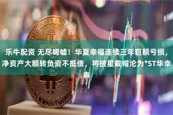 乐牛配资 无尽唏嘘！华夏幸福连续三年巨额亏损，净资产大额转负资不抵债，将披星戴帽沦为*ST华幸