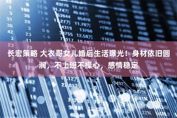 长宏策略 大衣哥女儿婚后生活曝光！身材依旧圆润，不上班不操心，感情稳定