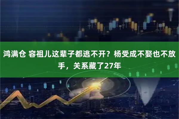 鸿满仓 容祖儿这辈子都逃不开？杨受成不娶也不放手，关系藏了27年