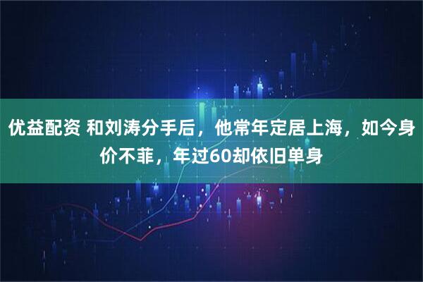 优益配资 和刘涛分手后，他常年定居上海，如今身价不菲，年过60却依旧单身