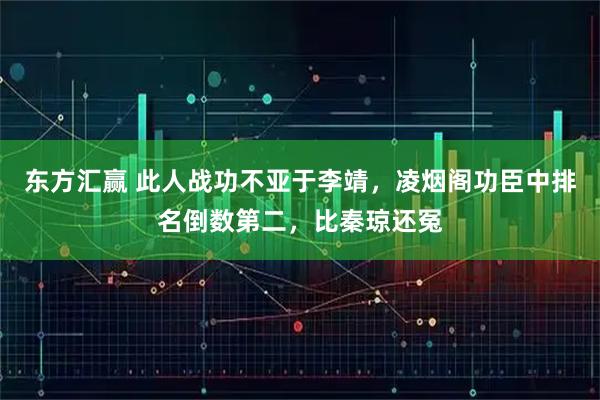 东方汇赢 此人战功不亚于李靖，凌烟阁功臣中排名倒数第二，比秦琼还冤