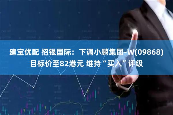 建宝优配 招银国际：下调小鹏集团-W(09868)目标价至82港元 维持“买入”评级