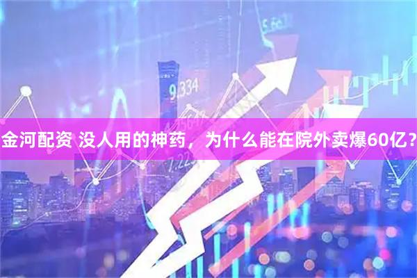 金河配资 没人用的神药，为什么能在院外卖爆60亿？