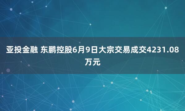亚投金融 东鹏控股6月9日大宗交易成交4231.08万元