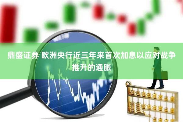 鼎盛证券 欧洲央行近三年来首次加息以应对战争推升的通胀