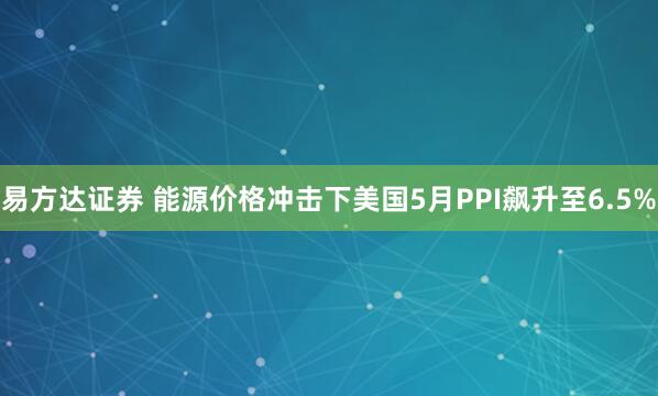 易方达证券 能源价格冲击下美国5月PPI飙升至6.5%