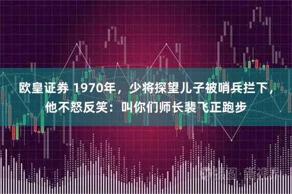 欧皇证券 1970年，少将探望儿子被哨兵拦下，他不怒反笑：叫你们师长裴飞正跑步