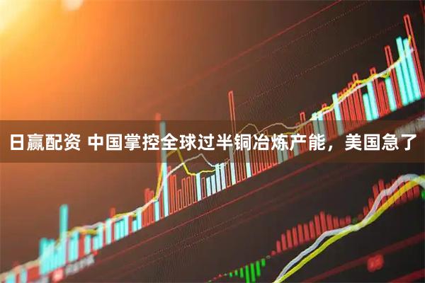 日赢配资 中国掌控全球过半铜冶炼产能，美国急了