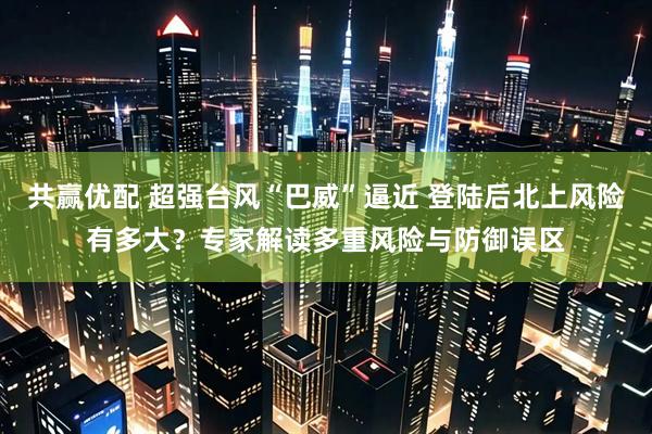 共赢优配 超强台风“巴威”逼近 登陆后北上风险有多大？专家解读多重风险与防御误区
