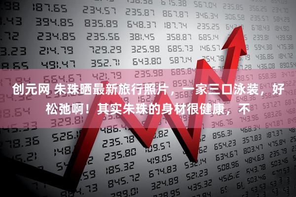 创元网 朱珠晒最新旅行照片，一家三口泳装，好松弛啊！其实朱珠的身材很健康，不