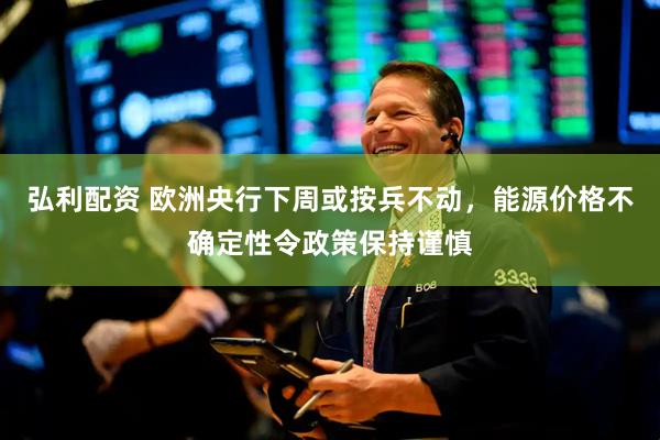 弘利配资 欧洲央行下周或按兵不动，能源价格不确定性令政策保持谨慎
