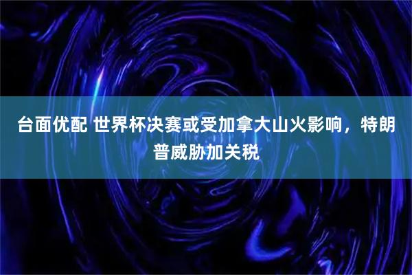 台面优配 世界杯决赛或受加拿大山火影响，特朗普威胁加关税