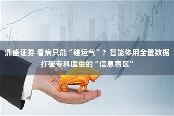 鼎盛证券 看病只能“碰运气”？智能体用全量数据打破专科医生的“信息盲区”