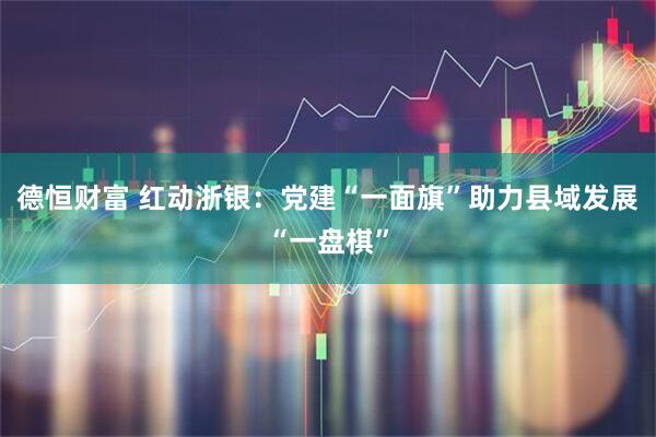 德恒财富 红动浙银：党建“一面旗”助力县域发展“一盘棋”